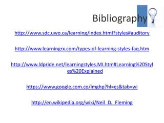Bibliography
 http://www.sdc.uwo.ca/learning/index.html?styles#auditory

 http://www.learningrx.com/types-of-learning-styles-faq.htm

http://www.ldpride.net/learningstyles.MI.htm#Learning%20Styl
                        es%20Explained

      https://www.google.com.co/imghp?hl=es&tab=wi

        http://en.wikipedia.org/wiki/Neil_D._Fleming
 
