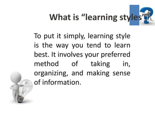 What is “learning styles”
To put it simply, learning style
is the way you tend to learn
best. It involves your preferred
method       of     taking    in,
organizing, and making sense
of information.
 