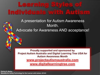 A presentation for Autism Awareness
Month.
Advocate for Awareness AND acceptance!
Karina D. Barley
Benefits for Using Technology for the Learner with Autism 2014©
Proudly supported and sponsored by
Project Autism Australia and Digital Learning Tree USA for
Autism Awareness Month
www.projectautismaustralia.com
www.digitallearningtree.com
 