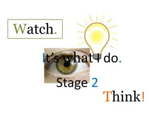 Watch. It’s what I do. Stage 2 Think! 