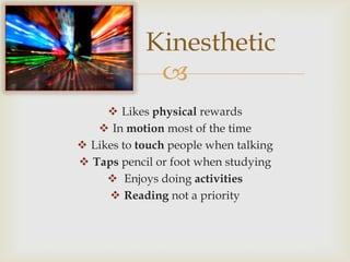 Kinesthetic
             
      Likes physical rewards
    In motion most of the time
 Likes to touch people when talking
 Taps pencil or foot when studying
      Enjoys doing activities
      Reading not a priority
 