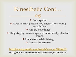 Kinesthetic Cont…
              
                    Poor speller
   Likes to solve problems by physically working
                     through them
                 Will try new things
 Outgoing by nature; expresses emotions by physical
                         means
             Uses hands while talking
                Dresses for comfort

  http://www.youtube.com/watch?v=A_on7l6WmFI
  http://www.youtube.com/watch?v=A_on7l6WmFI
 