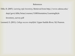 References

Dille, B. (2007). Learning style Inventory. Retrieved from http://www.odessa.edu/

      dept/govt/dille/brian/courses/1100Orientation/LearningStyle

      Inventory_survey.pdf

Leonard, E. (2011). College success simplified. Upper Saddle River, NJ: Pearson.
 
