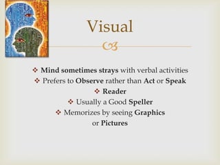 Visual
                  
 Mind sometimes strays with verbal activities
 Prefers to Observe rather than Act or Speak
                  Reader
           Usually a Good Speller
       Memorizes by seeing Graphics
                 or Pictures
 