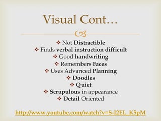 Visual Cont…
              
               Not Distractible
       Finds verbal instruction difficult
             Good handwriting
              Remembers Faces
          Uses Advanced Planning
                  Doodles
                   Quiet
          Scrupulous in appearance
               Detail Oriented

http://www.youtube.com/watch?v=S-I2EL_K5pM
 