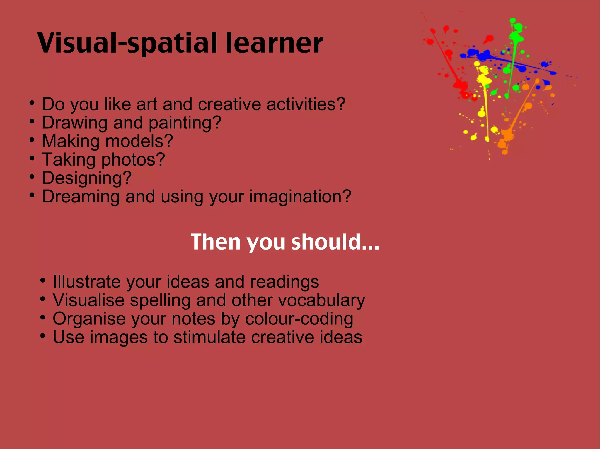 Visual-spatial learner Do you like art and creative activities? Drawing and painting? Making models? Taking photos? Designing? Dreaming and using your imagination? Then you should... Illustrate your ideas and readings Visualise spelling and other vocabulary Organise your notes by colour-coding Use images to stimulate creative ideas 