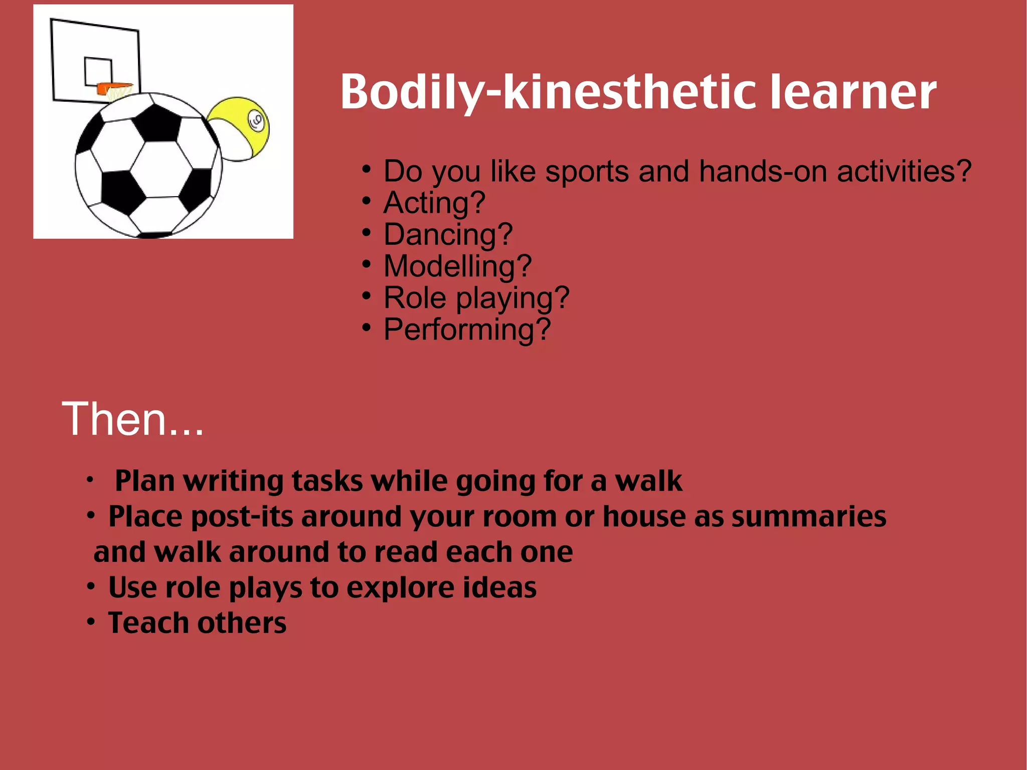 Bodily-kinesthetic learner Do you like sports and hands-on activities? Acting? Dancing? Modelling? Role playing? Performing? Then... Plan writing tasks while going for a walk Place post-its around your room or house as summaries and walk around to read each one Use role plays to explore ideas Teach others 