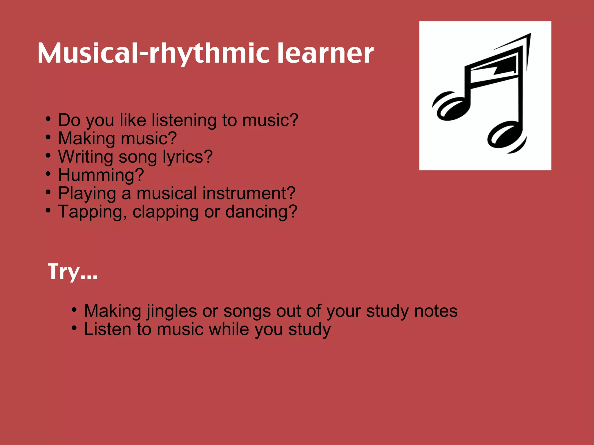 Musical-rhythmic learner Do you like listening to music? Making music? Writing song lyrics? Humming? Playing a musical instrument? Tapping, clapping or dancing? Try... Making jingles or songs out of your study notes Listen to music while you study 