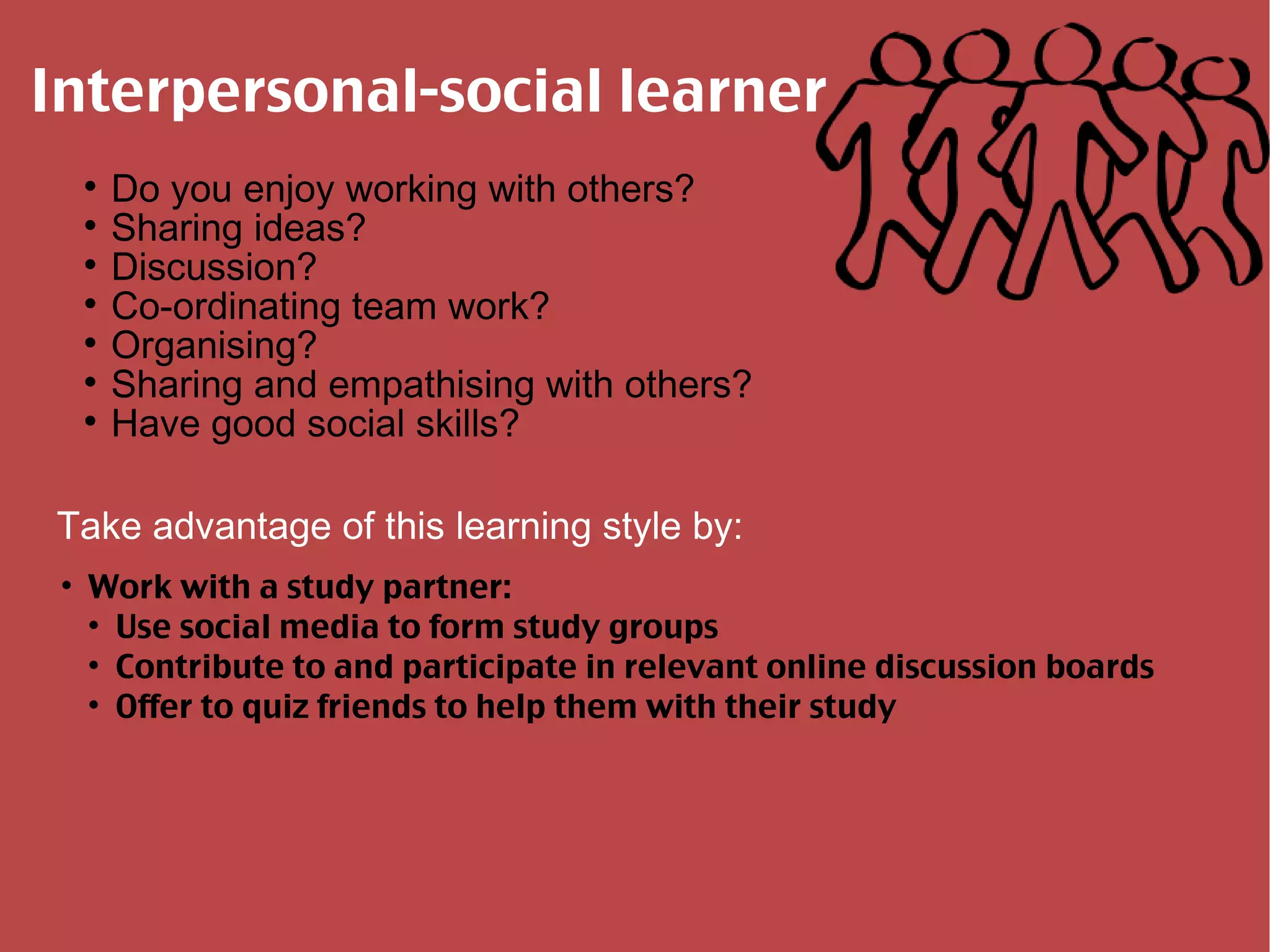 Interpersonal-social learner Do you enjoy working with others? Sharing ideas? Discussion? Co-ordinating team work? Organising? Sharing and empathising with others? Have good social skills? Take advantage of this learning style by: Work with a study partner: Use social media to form study groups Contribute to and participate in relevant online discussion boards Offer to quiz friends to help them with their study 