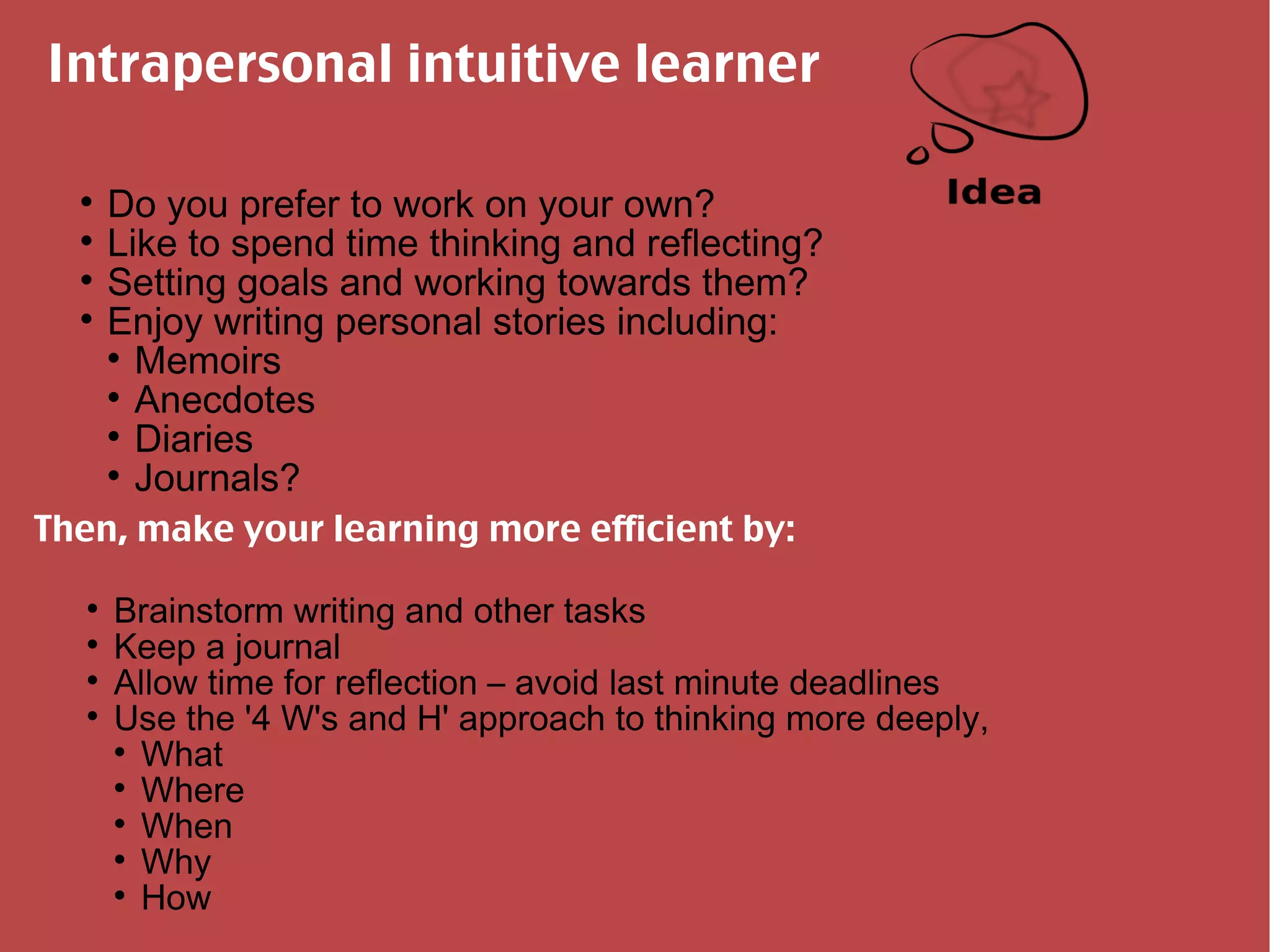 Intrapersonal intuitive learner Do you prefer to work on your own? Like to spend time thinking and reflecting? Setting goals and working towards them? Enjoy writing personal stories including: Memoirs Anecdotes Diaries Journals? Then, make your learning more efficient by: Brainstorm writing and other tasks Keep a journal Allow time for reflection – avoid last minute deadlines Use the '4 W's and H' approach to thinking more deeply, What Where When Why How 