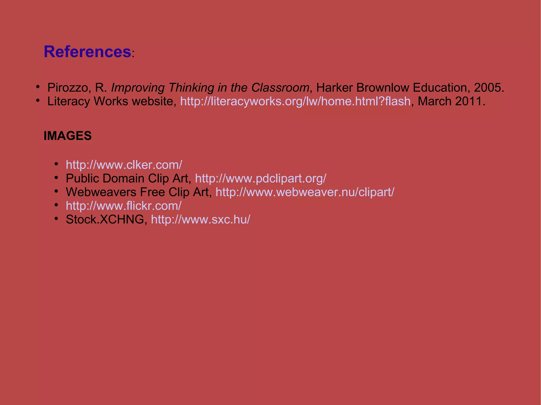References : Pirozzo, R.  Improving Thinking in the Classroom , Harker Brownlow Education, 2005. Literacy Works website,  http://literacyworks.org/lw/home.html?flash , March 2011. IMAGES http://www.clker.com/ Public Domain Clip Art,  http://www.pdclipart.org/ Webweavers Free Clip Art,  http://www.webweaver.nu/clipart/ http://www.flickr.com/ Stock.XCHNG,  http://www.sxc.hu/ 