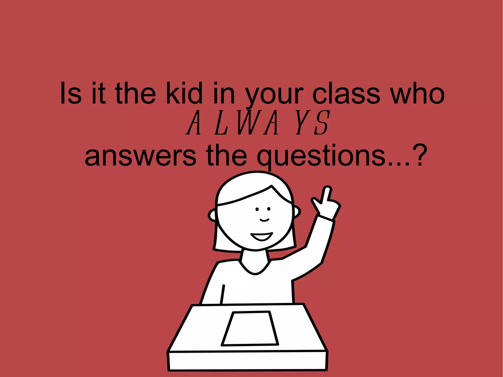 Is it the kid in your class who ALWAYS answers the questions...? 