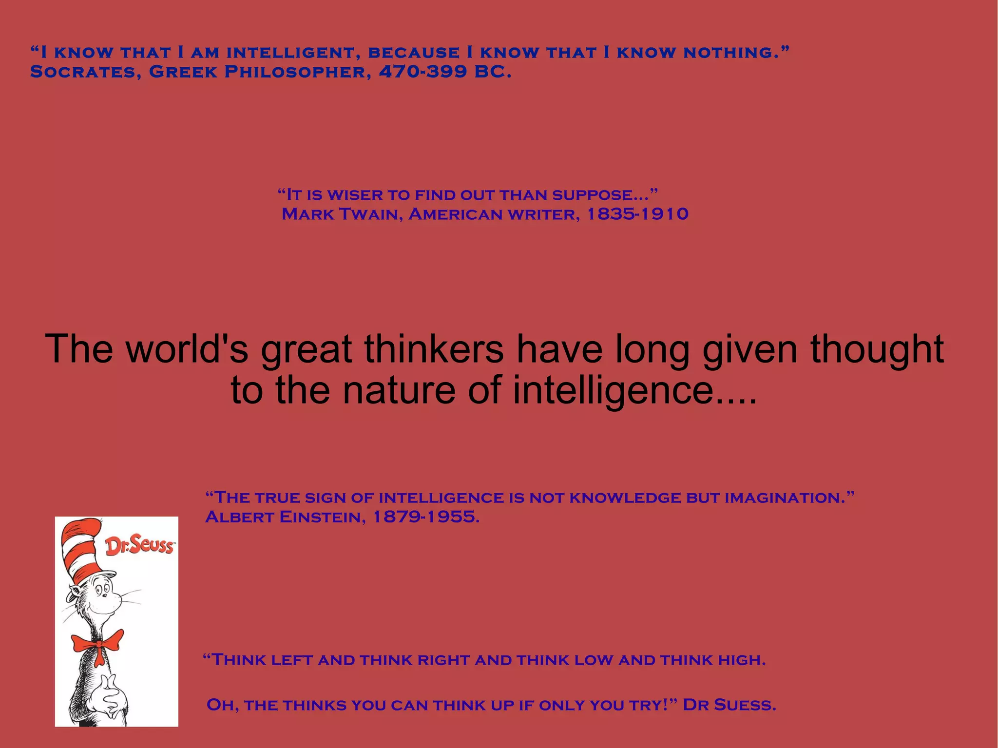 The world's great thinkers have long given thought to the nature of intelligence.... “ I know that I am intelligent, because I know that I know nothing.” Socrates, Greek Philosopher, 470-399 BC. “ It is wiser to find out than suppose...” Mark Twain, American writer, 1835-1910 “ Think left and think right and think low and think high. Oh, the thinks you can think up if only you try!” Dr Suess. “ The true sign of intelligence is not knowledge but imagination.” Albert Einstein, 1879-1955. 