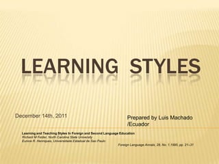 LEARNING STYLES

December 14th, 2011                                                 Prepared by Luis Machado
                                                                    /Ecuador
  Learning and Teaching Styles In Foreign and Second Language Education
  Richard M Felder, North Carolina State University
  Eunice R. Henriques, Universidade Estadual de Sao Paulo
                                                             Foreign Language Annals, 28, No. 1,1995, pp. 21–31
 