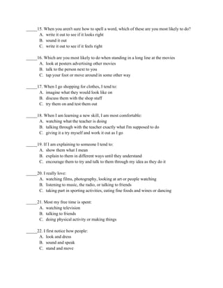 _____15. When you aren't sure how to spell a word, which of these are you most likely to do?
A. write it out to see if it looks right
B. sound it out
C. write it out to see if it feels right
_____16. Which are you most likely to do when standing in a long line at the movies
A. look at posters advertising other movies
B. talk to the person next to you
C. tap your foot or move around in some other way
_____17. When I go shopping for clothes, I tend to:
A. imagine what they would look like on
B. discuss them with the shop staff
C. try them on and test them out
_____18. When I am learning a new skill, I am most comfortable:
A. watching what the teacher is doing
B. talking through with the teacher exactly what I'm supposed to do
C. giving it a try myself and work it out as I go
_____19. If I am explaining to someone I tend to:
A. show them what I mean
B. explain to them in different ways until they understand
C. encourage them to try and talk to them through my idea as they do it
_____20. I really love:
A. watching films, photography, looking at art or people watching
B. listening to music, the radio, or talking to friends
C. taking part in sporting activities, eating fine foods and wines or dancing
_____21. Most my free time is spent:
A. watching television
B. talking to friends
C. doing physical activity or making things
_____22. I first notice how people:
A. look and dress
B. sound and speak
C. stand and move
 