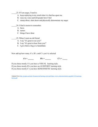 _____23. If I am angry, I tend to:
A. keep replaying in my mind what it is that has upset me
B. raise my voice and tell people how I feel
C. stamp about, slam doors and physically demonstrate my anger
_____24. I find it easiest to remember:
A. faces
B. names
C. things I have done
_____25. When I meet an old friend:
A. I say "it's great to see you!"
B. I say "it's great to hear from you!"
C. I give them a hug or a handshake
Now add up how many A’s, B’s. and C’s you’ve selected
A’s = ______ B’s = ______ C’s = _____
If you chose mostly A’s you have a VISUAL learning style.
If you chose mostly B’s you have an AUDITORY learning style.
If you chose mostly C’s you have KINESTHETIC learning style.
Adapted from http://people.usd.edu/-bwjames/tut/learning-style/and https://www.schoolonwheels.org/pdfs/312/Learning-
Styles.pdf
 