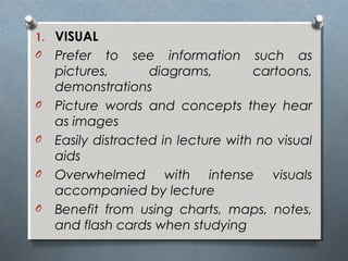 1. VISUAL
O Prefer to see information such as
pictures, diagrams, cartoons,
demonstrations
O Picture words and concepts they hear
as images
O Easily distracted in lecture with no visual
aids
O Overwhelmed with intense visuals
accompanied by lecture
O Benefit from using charts, maps, notes,
and flash cards when studying
 