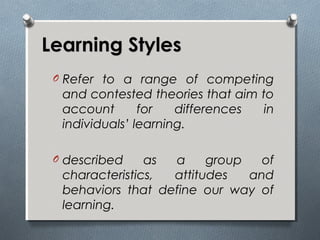 Learning StylesLearning Styles
O Refer to a range of competing
and contested theories that aim to
account for differences in
individuals’ learning.
O described as a group of
characteristics, attitudes and
behaviors that define our way of
learning.
 