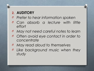 2. AUDITORY
O Prefer to hear information spoken
O Can absorb a lecture with little
effort
O May not need careful notes to learn
O Often avoid eye contact in order to
concentrate
O May read aloud to themselves
O Like background music when they
study
 