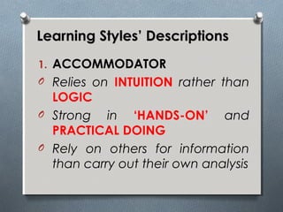 Learning Styles’ DescriptionsLearning Styles’ Descriptions
1. ACCOMMODATOR
O Relies on INTUITION rather than
LOGIC
O Strong in ‘HANDS-ON’ and
PRACTICAL DOING
O Rely on others for information
than carry out their own analysis
 