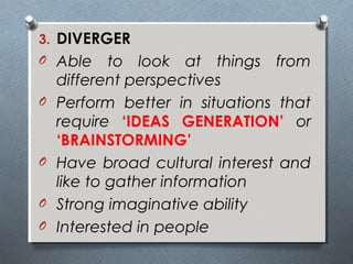 3. DIVERGER
O Able to look at things from
different perspectives
O Perform better in situations that
require ‘IDEAS GENERATION’ or
‘BRAINSTORMING’
O Have broad cultural interest and
like to gather information
O Strong imaginative ability
O Interested in people
 