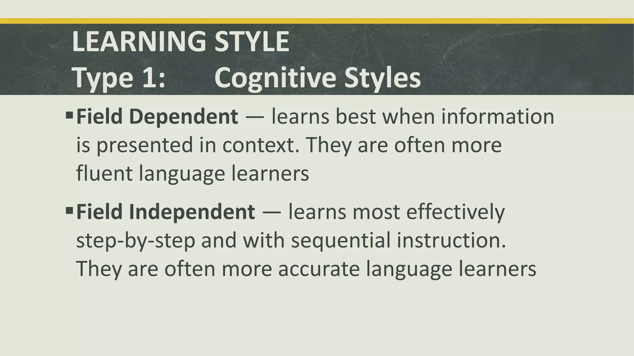 LEARNING STYLE
Type 1: Cognitive Styles
Field Dependent — learns best when information
is presented in context. They are often more
fluent language learners
Field Independent — learns most effectively
step-by-step and with sequential instruction.
They are often more accurate language learners
 