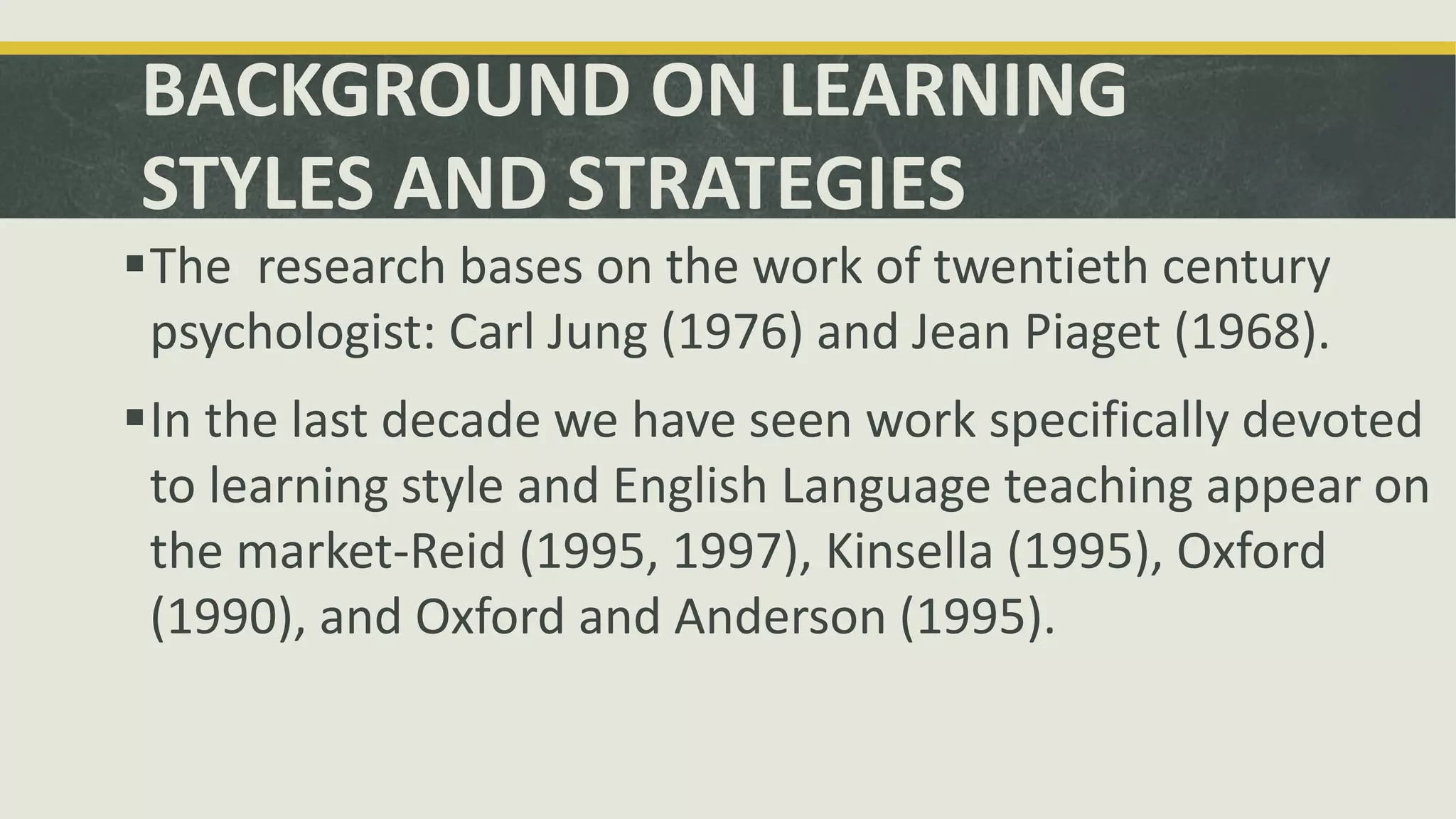 BACKGROUND ON LEARNING
STYLES AND STRATEGIES
The research bases on the work of twentieth century
psychologist: Carl Jung (1976) and Jean Piaget (1968).
In the last decade we have seen work specifically devoted
to learning style and English Language teaching appear on
the market-Reid (1995, 1997), Kinsella (1995), Oxford
(1990), and Oxford and Anderson (1995).
 