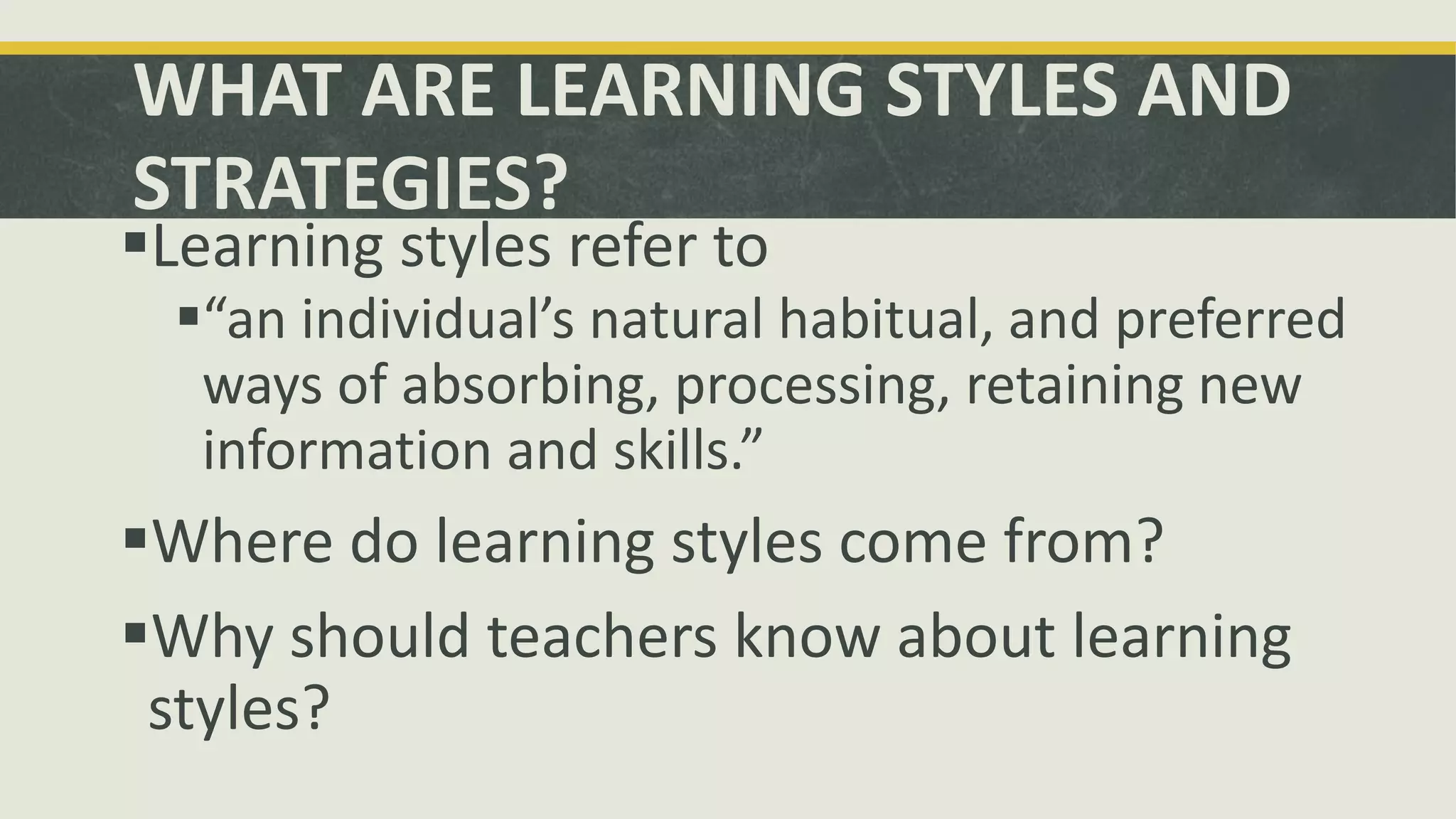 WHAT ARE LEARNING STYLES AND
STRATEGIES?
Learning styles refer to
“an individual’s natural habitual, and preferred
ways of absorbing, processing, retaining new
information and skills.”
Where do learning styles come from?
Why should teachers know about learning
styles?
 