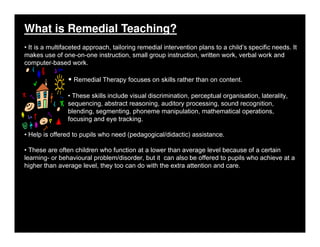 What is Remedial Teaching?
• It is a multifaceted approach, tailoring remedial intervention plans to a child’s specific needs. It
makes use of one-on-one instruction, small group instruction, written work, verbal work and
computer-based work.
• Remedial Therapy focuses on skills rather than on content.
• These skills include visual discrimination, perceptual organisation, laterality,
sequencing, abstract reasoning, auditory processing, sound recognition,
blending, segmenting, phoneme manipulation, mathematical operations,
focusing and eye tracking.
• Help is offered to pupils who need (pedagogical/didactic) assistance.
• These are often children who function at a lower than average level because of a certain
learning- or behavioural problem/disorder, but it can also be offered to pupils who achieve at a
higher than average level, they too can do with the extra attention and care.
 