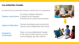 Los ambientes virtuales
Las relaciones físicas personales empiezan a perder peso (sin desaparecer).
El universo mediático-relacional.
El espacio de los lenguajes.
El tiempo de las nuevas comunicaciones.
Empieza a tomar fuerza:
Aparece la Cibercultura:
Escenario tecnológico para la producción
cultural y de la mediatización de lo social.
Exige una nueva alfabetización basada
en los nuevos medios técnicos y en los
nuevos lenguajes que ellos suponen.
Sociedad de
la información:
 