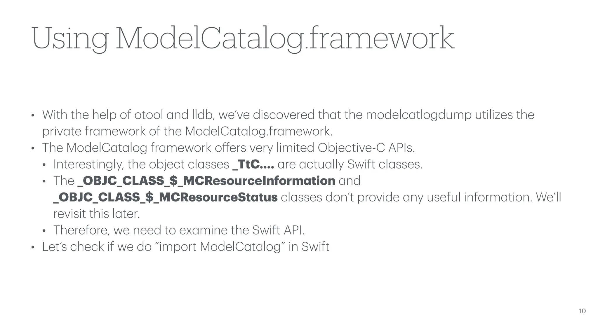 Using ModelCatalog.framework • With the help of otool a nd lldb, we’ve discovered th a t the modelc a tlogdump utilizes the priv a te fr a mework of the ModelC a t a log.fr a mework. • The ModelC a t a log fr a mework o ff ers very limited Objective-C APIs. • Interestingly, the object cl a sses _TtC…. a re a ctu a lly Swift cl a sses. • The _OBJC_CLASS_$_MCResourceInform a tion a nd _OBJC_CLASS_$_MCResourceSt a tus cl a sses don’t provide a ny useful inform a tion. We’ll revisit this l a ter. • Therefore, we need to ex a mine the Swift API. • Let’s check if we do “import ModelC a t a log” in Swift 10 