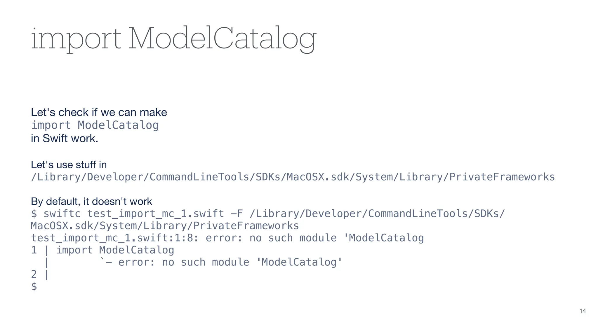import ModelCatalog Let's check if we can make import ModelCatalog in Swift work. Let's use stu ff in /Library/Developer/CommandLineTools/SDKs/MacOSX.sdk/System/Library/PrivateFrameworks By default, it doesn't work $ swiftc test_import_mc_1.swift -F /Library/Developer/CommandLineTools/SDKs/ MacOSX.sdk/System/Library/PrivateFrameworks test_import_mc_1.swift:1:8: error: no such module 'ModelCatalog 1 | import ModelCatalog | `- error: no such module 'ModelCatalog' 2 | $ 14 