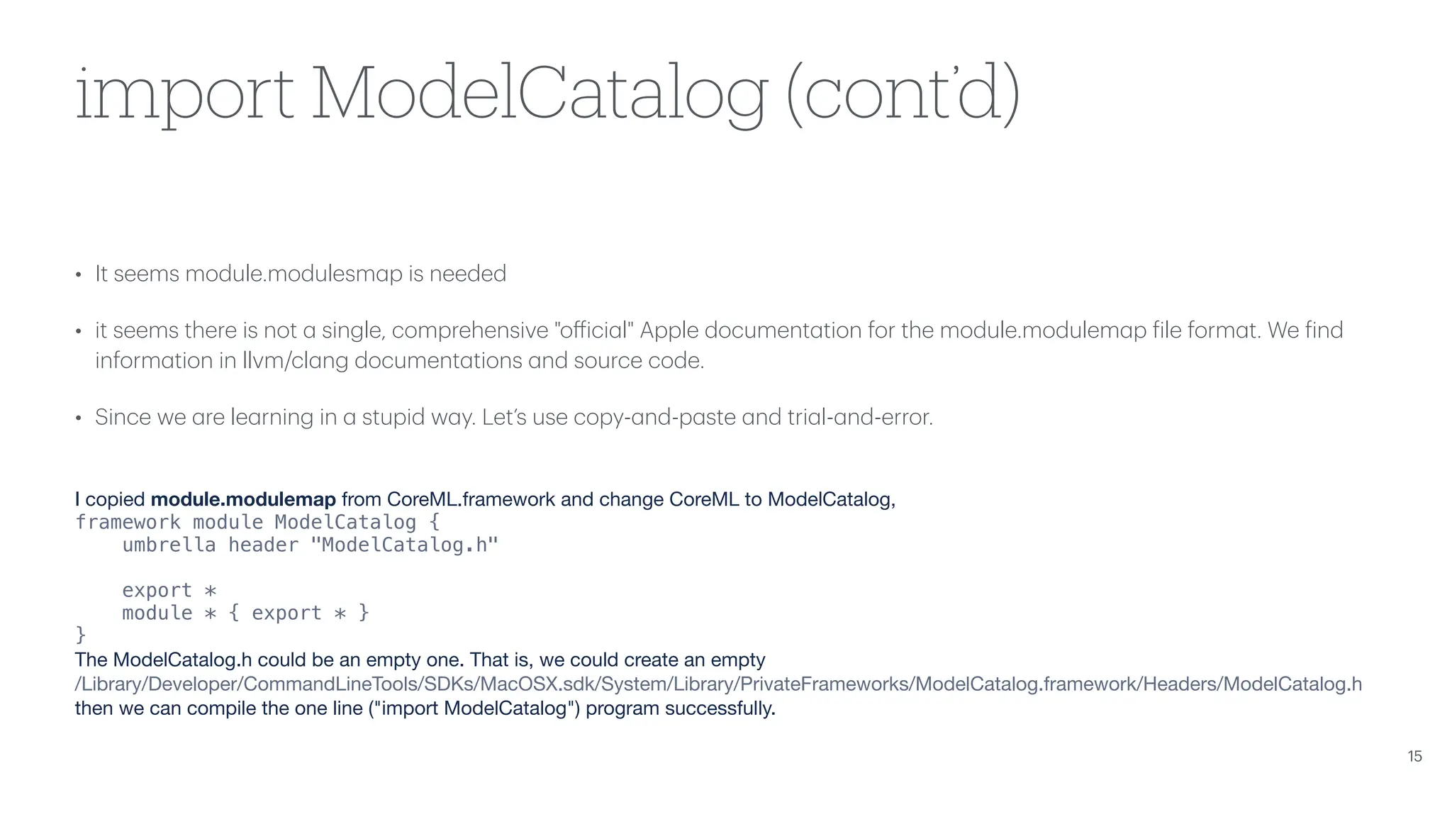 import ModelCatalog (cont’d) • It seems module.modulesm a p is needed • it seems there is not a single, comprehensive "o ff ici a l" Apple document a tion for the module.modulem a p f ile form a t. We f ind inform a tion in llvm/cl a ng document a tions a nd source code. • Since we a re le a rning in a stupid w a y. Let’s use copy- a nd-p a ste a nd tri a l- a nd-error. I copied module.modulemap from CoreML.framework and change CoreML to ModelCatalog, framework module ModelCatalog { umbrella header "ModelCatalog.h" export * module * { export * } } The ModelCatalog.h could be an empty one. That is, we could create an empty /Library/Developer/CommandLineTools/SDKs/MacOSX.sdk/System/Library/PrivateFrameworks/ModelCatalog.framework/Headers/ModelCatalog.h then we can compile the one line ("import ModelCatalog") program successfully. 15 