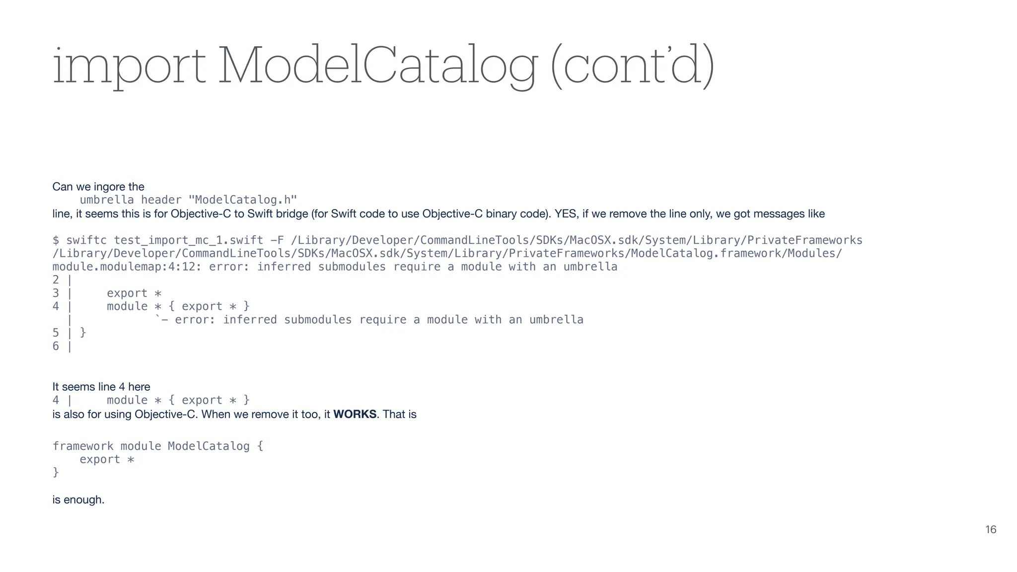 import ModelCatalog (cont’d) Can we ingore the umbrella header "ModelCatalog.h" line, it seems this is for Objective-C to Swift bridge (for Swift code to use Objective-C binary code). YES, if we remove the line only, we got messages like $ swiftc test_import_mc_1.swift -F /Library/Developer/CommandLineTools/SDKs/MacOSX.sdk/System/Library/PrivateFrameworks /Library/Developer/CommandLineTools/SDKs/MacOSX.sdk/System/Library/PrivateFrameworks/ModelCatalog.framework/Modules/ module.modulemap:4:12: error: inferred submodules require a module with an umbrella 2 | 3 | export * 4 | module * { export * } | `- error: inferred submodules require a module with an umbrella 5 | } 6 | It seems line 4 here 4 | module * { export * } is also for using Objective-C. When we remove it too, it WORKS. That is framework module ModelCatalog { export * } is enough. 16 