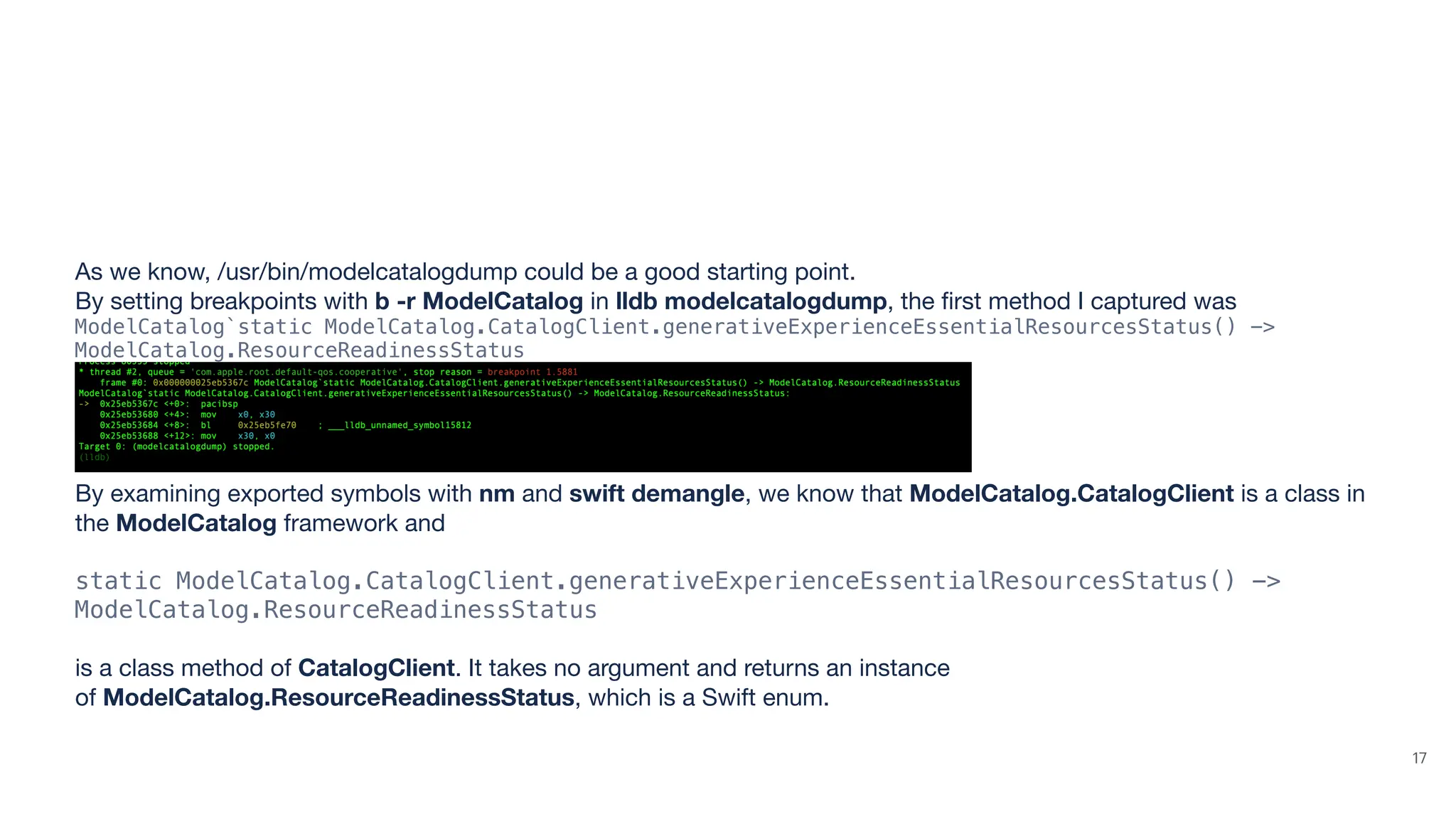 As we know, /usr/bin/modelcatalogdump could be a good starting point. By setting breakpoints with b -r ModelCatalog in lldb modelcatalogdump, the fi rst method I captured was ModelCatalog`static ModelCatalog.CatalogClient.generativeExperienceEssentialResourcesStatus() -> ModelCatalog.ResourceReadinessStatus By examining exported symbols with nm and swift demangle, we know that ModelCatalog.CatalogClient is a class in the ModelCatalog framework and static ModelCatalog.CatalogClient.generativeExperienceEssentialResourcesStatus() -> ModelCatalog.ResourceReadinessStatus is a class method of CatalogClient. It takes no argument and returns an instance of ModelCatalog.ResourceReadinessStatus, which is a Swift enum. 17 