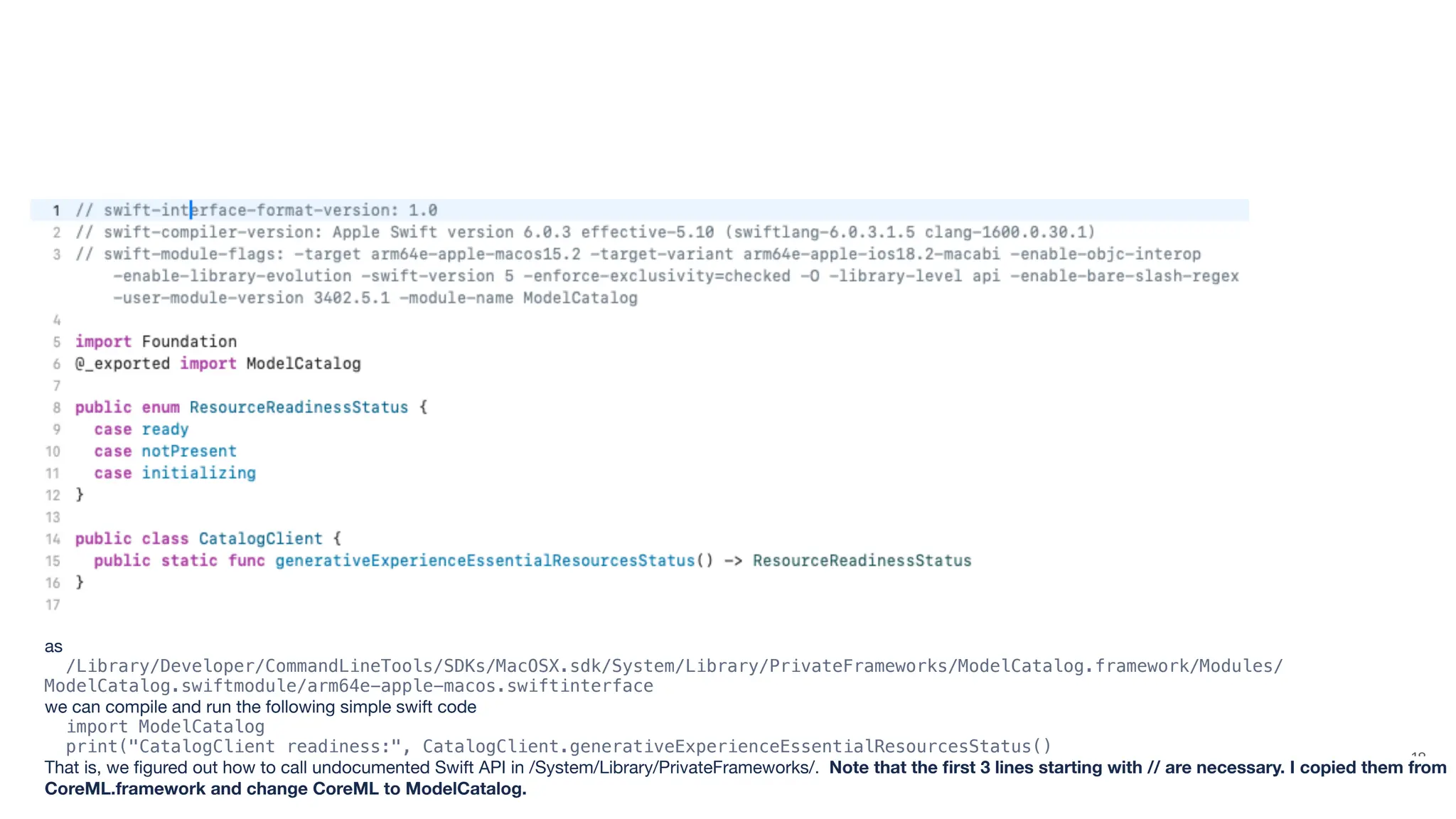 18 as /Library/Developer/CommandLineTools/SDKs/MacOSX.sdk/System/Library/PrivateFrameworks/ModelCatalog.framework/Modules/ ModelCatalog.swiftmodule/arm64e-apple-macos.swiftinterface we can compile and run the following simple swift code import ModelCatalog print("CatalogClient readiness:", CatalogClient.generativeExperienceEssentialResourcesStatus() That is, we fi gured out how to call undocumented Swift API in /System/Library/PrivateFrameworks/. Note that the fi rst 3 lines starting with // are necessary. I copied them from CoreML.framework and change CoreML to ModelCatalog. 
