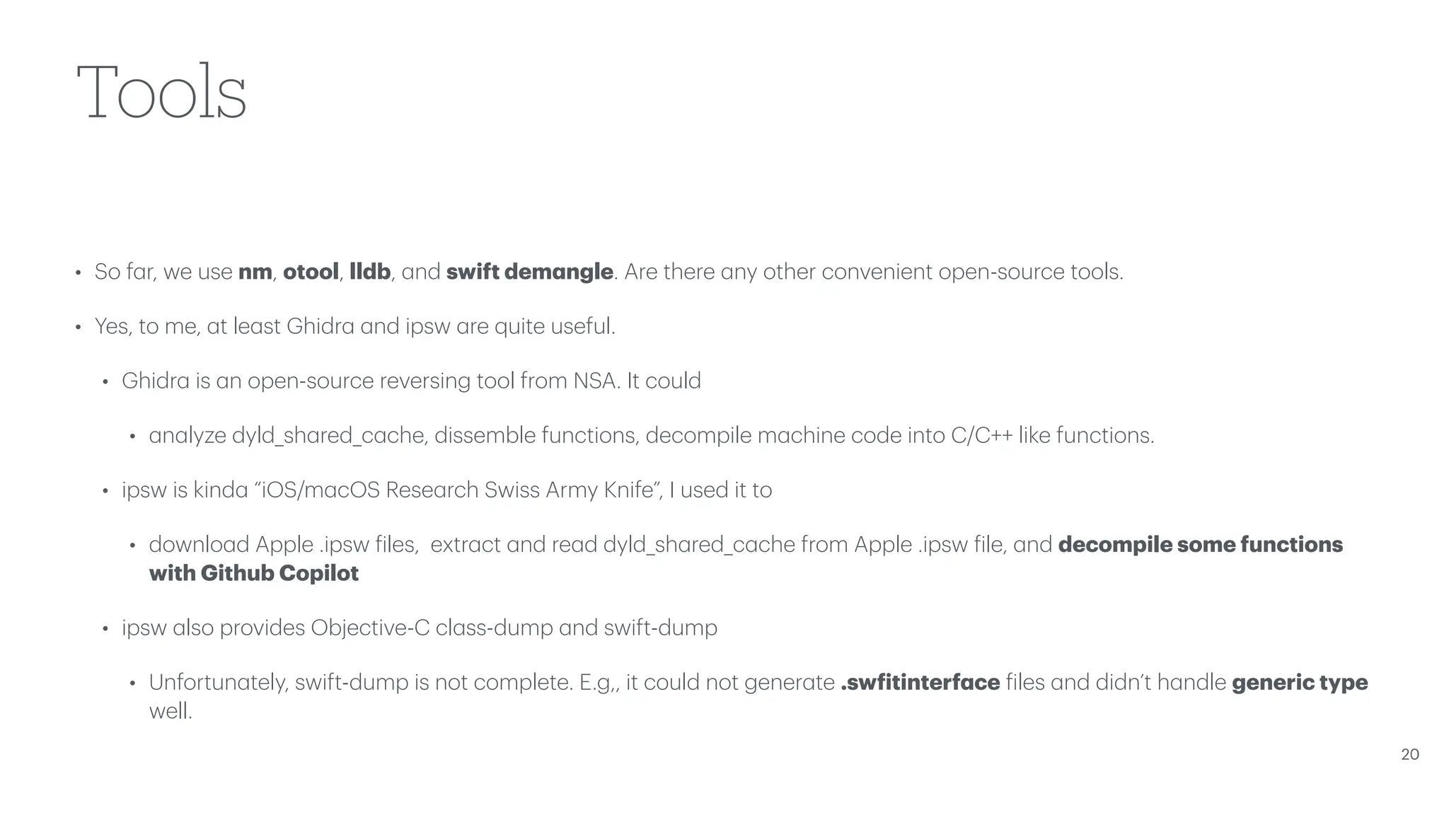 Tools • So f a r, we use nm, otool, lldb, a nd swift dem a ngle. Are there a ny other convenient open-source tools. • Yes, to me, a t le a st Ghidr a a nd ipsw a re quite useful. • Ghidr a is a n open-source reversing tool from NSA. It could • a n a lyze dyld_sh a red_c a che, dissemble functions, decompile m a chine code into C/C++ like functions. • ipsw is kind a “iOS/m a cOS Rese a rch Swiss Army Knife”, I used it to • downlo a d Apple .ipsw f iles, extr a ct a nd re a d dyld_sh a red_c a che from Apple .ipsw f ile, a nd decompile some functions with Github Copilot • ipsw a lso provides Objective-C cl a ss-dump a nd swift-dump • Unfortun a tely, swift-dump is not complete. E.g,, it could not gener a te .sw f itinterf a ce f iles a nd didn’t h a ndle generic type well. 20 