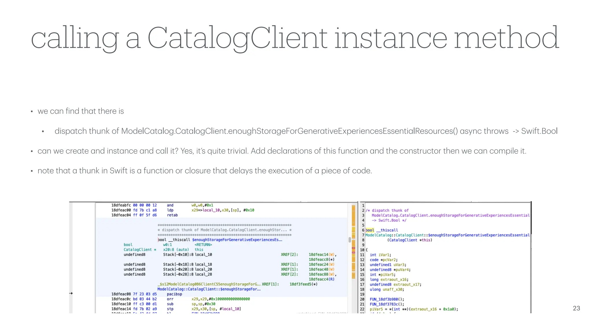 calling a CatalogClient instance method • we c a n f ind th a t there is • disp a tch thunk of ModelC a t a log.C a t a logClient.enoughStor a geForGener a tiveExperiencesEssenti a lResources() a sync throws -> Swift.Bool • c a n we cre a te a nd inst a nce a nd c a ll it? Yes, it’s quite trivi a l. Add decl a r a tions of this function a nd the constructor then we c a n compile it. • note th a t a thunk in Swift is a function or closure th a t del a ys the execution of a piece of code. 23 