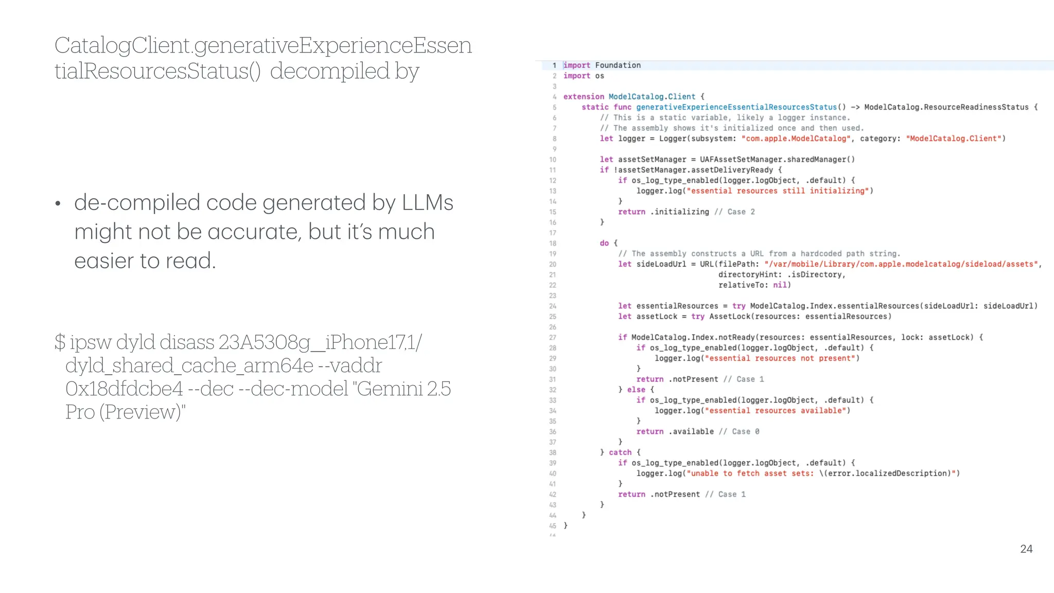 CatalogClient.generativeExperienceEssen tialResourcesStatus() decompiled by • de-compiled code gener a ted by LLMs might not be a ccur a te, but it’s much e a sier to re a d. $ ipsw dyld disass 23A5308g__iPhone17,1/ dyld_shared_cache_arm64e --vaddr 0x18dfdcbe4 --dec --dec-model "Gemini 2.5 Pro (Preview)" 24 