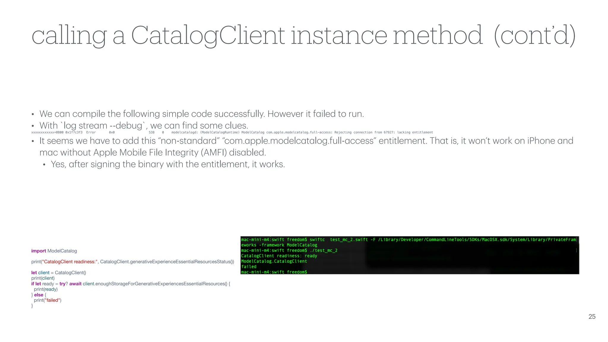 calling a CatalogClient instance method (cont’d) • We c a n compile the following simple code successfully. However it f a iled to run. • With `log stre a m --debug`, we c a n f ind some clues. xxxxxxxxxxxx+0800 0x1f7c3f3 Error 0x0 538 0 modelcatalogd: (ModelCatalogRuntime) ModelCatalog com.apple.modelcatalog.full-access: Rejecting connection from 67927: lacking entitlement • It seems we h a ve to a dd this “non-st a nd a rd” “com. a pple.modelc a t a log.full- a ccess” entitlement. Th a t is, it won’t work on iPhone a nd m a c without Apple Mobile File Integrity (AMFI) dis a bled. • Yes, a fter signing the bin a ry with the entitlement, it works. import ModelCatalog print("CatalogClient readiness:", CatalogClient.generativeExperienceEssentialResourcesStatus()) let client = CatalogClient() print(client) if let ready = try? await client.enoughStorageForGenerativeExperiencesEssentialResources() { print(ready) } else { print("failed") } 25 