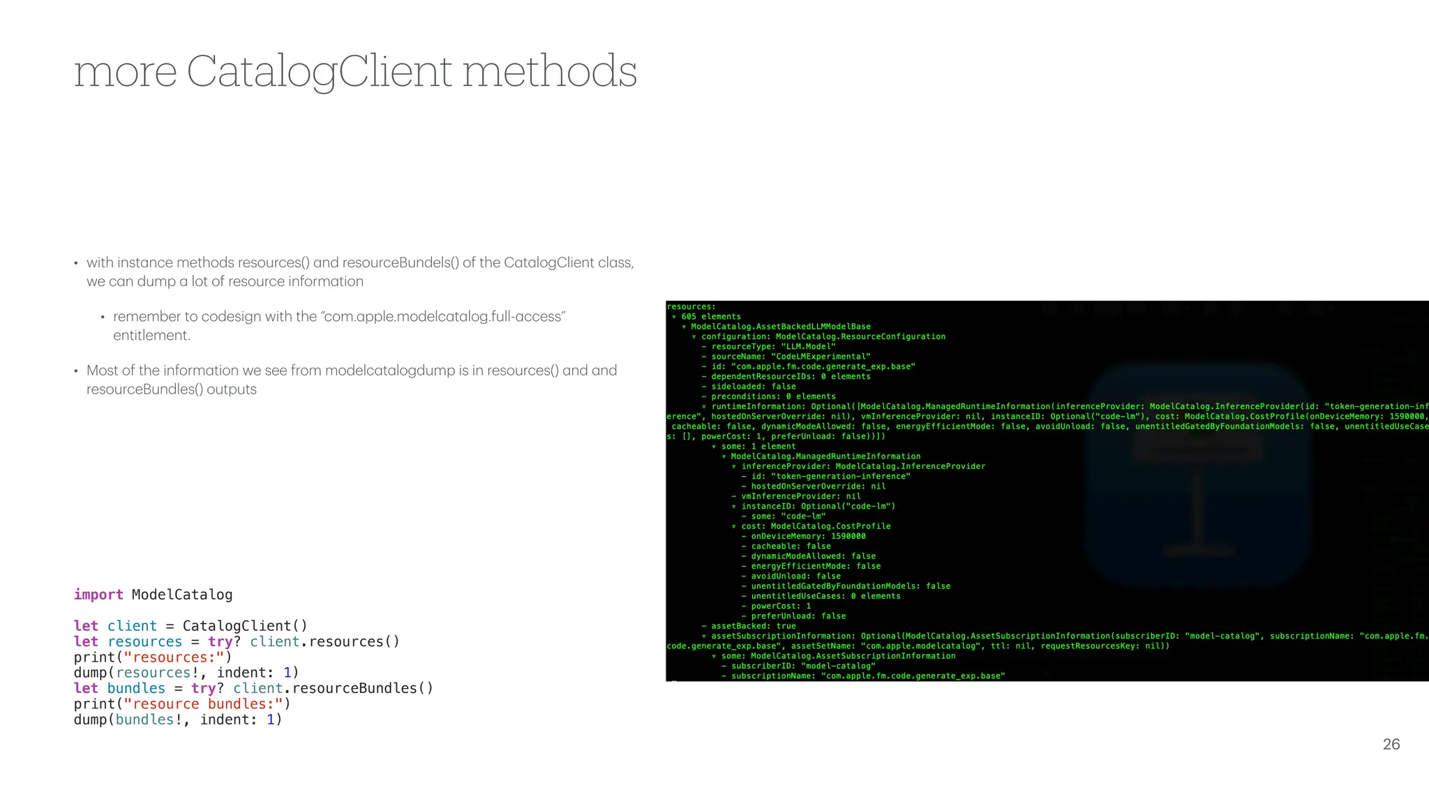 more CatalogClient methods • with inst a nce methods resources() a nd resourceBundels() of the C a t a logClient cl a ss, we c a n dump a lot of resource inform a tion • remember to codesign with the “com. a pple.modelc a t a log.full- a ccess” entitlement. • Most of the inform a tion we see from modelc a t a logdump is in resources() a nd a nd resourceBundles() outputs import ModelCatalog let client = CatalogClient() let resources = try? client.resources() print("resources:") dump(resources!, indent: 1) let bundles = try? client.resourceBundles() print("resource bundles:") dump(bundles!, indent: 1) 26 