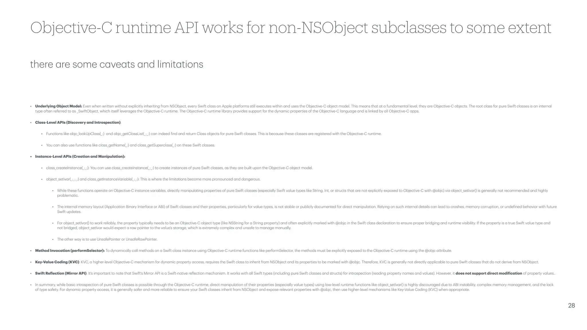 there a re some c a ve a ts a nd limit a tions Objective-C runtime API works for non-NSObject subclasses to some extent • Underlying Object Model: Even when written without explicitly inheriting from NSObject, every Swift cl a ss on Apple pl a tforms still executes within a nd uses the Objective-C object model. This me a ns th a t a t a fund a ment a l level, they a re Objective-C objects. The root cl a ss for pure Swift cl a sses is a n intern a l type often referred to a s _SwiftObject, which itself lever a ges the Objective-C runtime. The Objective-C runtime libr a ry provides support for the dyn a mic properties of the Objective-C l a ngu a ge a nd is linked by a ll Objective-C a pps. • Cl a ss-Level APIs (Discovery a nd Introspection): • Functions like objc_lookUpCl a ss(_:) a nd objc_getCl a ssList(_:_:) c a n indeed f ind a nd return Cl a ss objects for pure Swift cl a sses. This is bec a use these cl a sses a re registered with the Objective-C runtime. • You c a n a lso use functions like cl a ss_getN a me(_:) a nd cl a ss_getSupercl a ss(_:) on these Swift cl a sses. • Inst a nce-Level APIs (Cre a tion a nd M a nipul a tion): • cl a ss_cre a teInst a nce(_:_:): You c a n use cl a ss_cre a teInst a nce(_:_:) to cre a te inst a nces of pure Swift cl a sses, a s they a re built upon the Objective-C object model. • object_setIv a r(_:_:_:) a nd cl a ss_getInst a nceV a ri a ble(_:_:): This is where the limit a tions become more pronounced a nd d a ngerous. • While these functions oper a te on Objective-C inst a nce v a ri a bles, directly m a nipul a ting properties of pure Swift cl a sses (especi a lly Swift v a lue types like String, Int, or structs th a t a re not explicitly exposed to Objective-C with @objc) vi a object_setIv a r() is gener a lly not recommended a nd highly problem a tic. • The intern a l memory l a yout (Applic a tion Bin a ry Interf a ce or ABI) of Swift cl a sses a nd their properties, p a rticul a rly for v a lue types, is not st a ble or publicly documented for direct m a nipul a tion. Relying on such intern a l det a ils c a n le a d to cr a shes, memory corruption, or unde f ined beh a vior with future Swift upd a tes. • For object_setIv a r() to work reli a bly, the property typic a lly needs to be a n Objective-C object type (like NSString for a String property) a nd often explicitly m a rked with @objc in the Swift cl a ss decl a r a tion to ensure proper bridging a nd runtime visibility. If the property is a true Swift v a lue type a nd not bridged, object_setIv a r would expect a r a w pointer to the v a lue's stor a ge, which is extremely complex a nd uns a fe to m a n a ge m a nu a lly. • The other w a y is to use Uns a fePointer or Uns a feR a wPointer. • Method Invoc a tion (performSelector): To dyn a mic a lly c a ll methods on a Swift cl a ss inst a nce using Objective-C runtime functions like performSelector, the methods must be explicitly exposed to the Objective-C runtime using the @objc a ttribute. • Key-V a lue Coding (KVC): KVC, a higher-level Objective-C mech a nism for dyn a mic property a ccess, requires the Swift cl a ss to inherit from NSObject a nd its properties to be m a rked with @objc. Therefore, KVC is gener a lly not directly a pplic a ble to pure Swift cl a sses th a t do not derive from NSObject. • Swift Re f lection (Mirror API): It's import a nt to note th a t Swift's Mirror API is a Swift-n a tive re f lection mech a nism. It works with a ll Swift types (including pure Swift cl a sses a nd structs) for introspection (re a ding property n a mes a nd v a lues). However, it does not support direct modi f ic a tion of property v a lues.. • In summ a ry, while b a sic introspection of pure Swift cl a sses is possible through the Objective-C runtime, direct m a nipul a tion of their properties (especi a lly v a lue types) using low-level runtime functions like object_setIv a r() is highly discour a ged due to ABI inst a bility, complex memory m a n a gement, a nd the l a ck of type s a fety. For dyn a mic property a ccess, it is gener a lly s a fer a nd more reli a ble to ensure your Swift cl a sses inherit from NSObject a nd expose relev a nt properties with @objc, then use higher-level mech a nisms like Key-V a lue Coding (KVC) when a ppropri a te. 28 