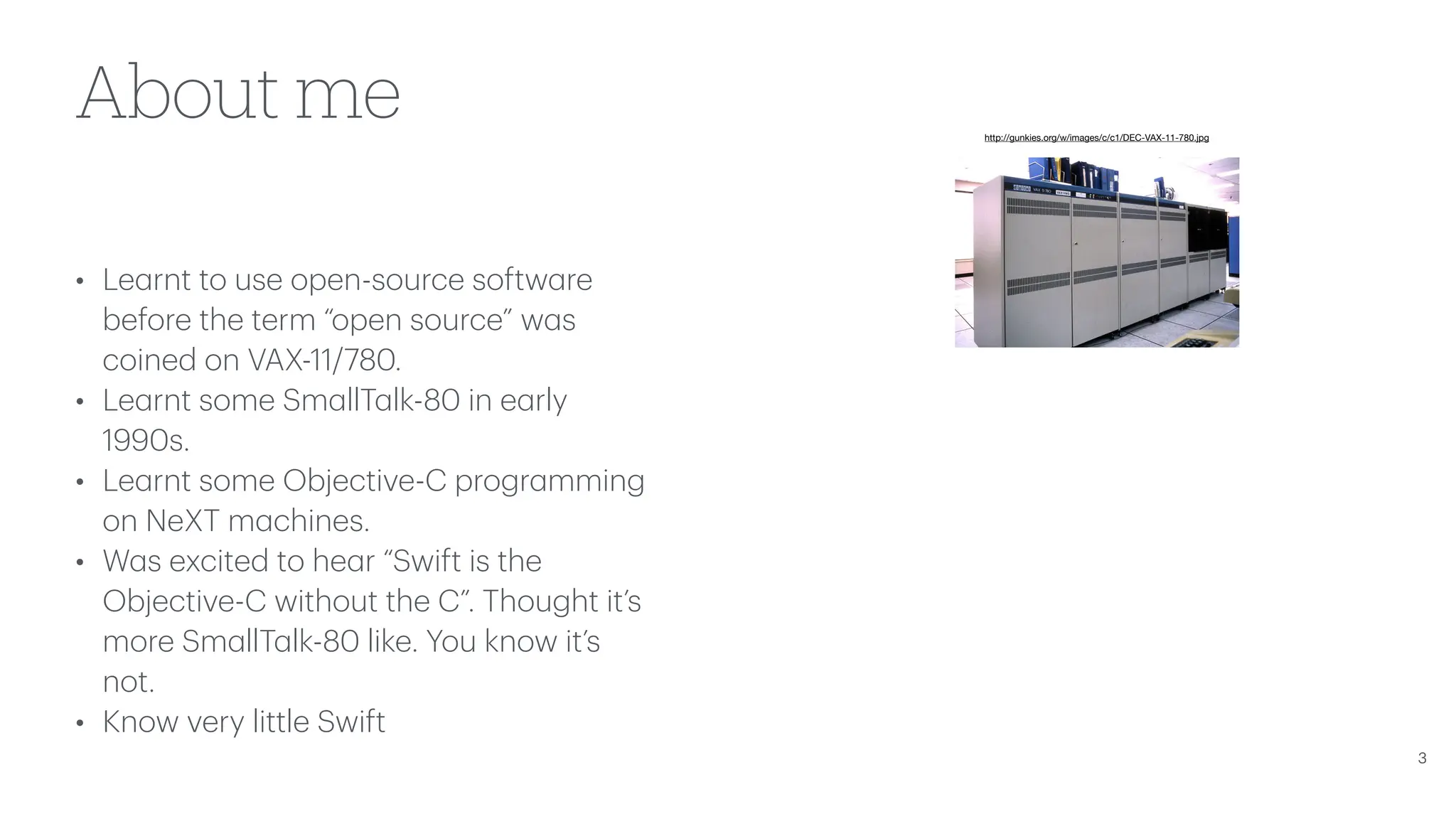 About me • Le a rnt to use open-source softw a re before the term “open source” w a s coined on VAX-11/780. • Le a rnt some Sm a llT a lk-80 in e a rly 1990s. • Le a rnt some Objective-C progr a mming on NeXT m a chines. • W a s excited to he a r “Swift is the Objective-C without the C”. Thought it’s more Sm a llT a lk-80 like. You know it’s not. • Know very little Swift 3 http://gunkies.org/w/images/c/c1/DEC-VAX-11-780.jpg 