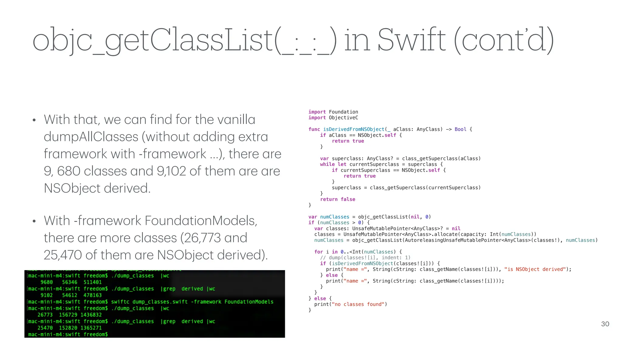 objc_getClassList(_:_:_) in Swift (cont’d) • With th a t, we c a n f ind for the v a nill a dumpAllCl a sses (without a dding extr a fr a mework with -fr a mework ...), there a re 9, 680 cl a sses a nd 9,102 of them a re a re NSObject derived. • With -fr a mework Found a tionModels, there a re more cl a sses (26,773 a nd 25,470 of them a re NSObject derived). 30 import Foundation import ObjectiveC func isDerivedFromNSObject(_ aClass: AnyClass) -> Bool { if aClass == NSObject.self { return true } var superclass: AnyClass? = class_getSuperclass(aClass) while let currentSuperclass = superclass { if currentSuperclass == NSObject.self { return true } superclass = class_getSuperclass(currentSuperclass) } return false } var numClasses = objc_getClassList(nil, 0) if (numClasses > 0) { var classes: UnsafeMutablePointer<AnyClass>? = nil classes = UnsafeMutablePointer<AnyClass>.allocate(capacity: Int(numClasses)) numClasses = objc_getClassList(AutoreleasingUnsafeMutablePointer<AnyClass>(classes!), numClasses) for i in 0..<Int(numClasses) { // dump(classes![i], indent: 1) if (isDerivedFromNSObject(classes![i])) { print("name =", String(cString: class_getName(classes![i])), "is NSObject derived"); } else { print("name =", String(cString: class_getName(classes![i]))); } } } else { print("no classes found") } 