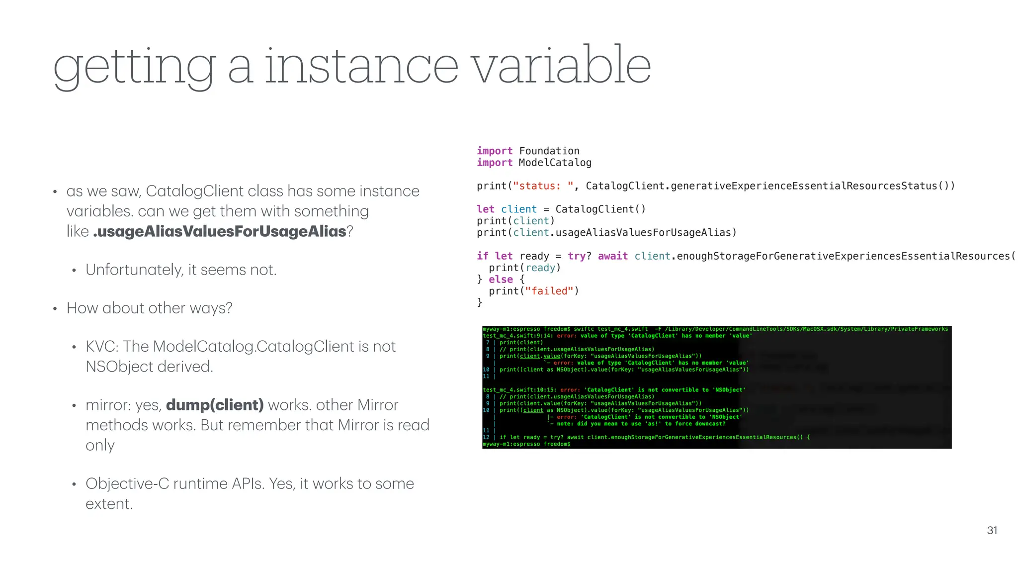 getting a instance variable • a s we s a w, C a t a logClient cl a ss h a s some inst a nce v a ri a bles. c a n we get them with something like .us a geAli a sV a luesForUs a geAli a s? • Unfortun a tely, it seems not. • How a bout other w a ys? • KVC: The ModelC a t a log.C a t a logClient is not NSObject derived. • mirror: yes, dump(client) works. other Mirror methods works. But remember th a t Mirror is re a d only • Objective-C runtime APIs. Yes, it works to some extent. 31 import Foundation import ModelCatalog print("status: ", CatalogClient.generativeExperienceEssentialResourcesStatus()) let client = CatalogClient() print(client) print(client.usageAliasValuesForUsageAlias) if let ready = try? await client.enoughStorageForGenerativeExperiencesEssentialResources() print(ready) } else { print("failed") } 