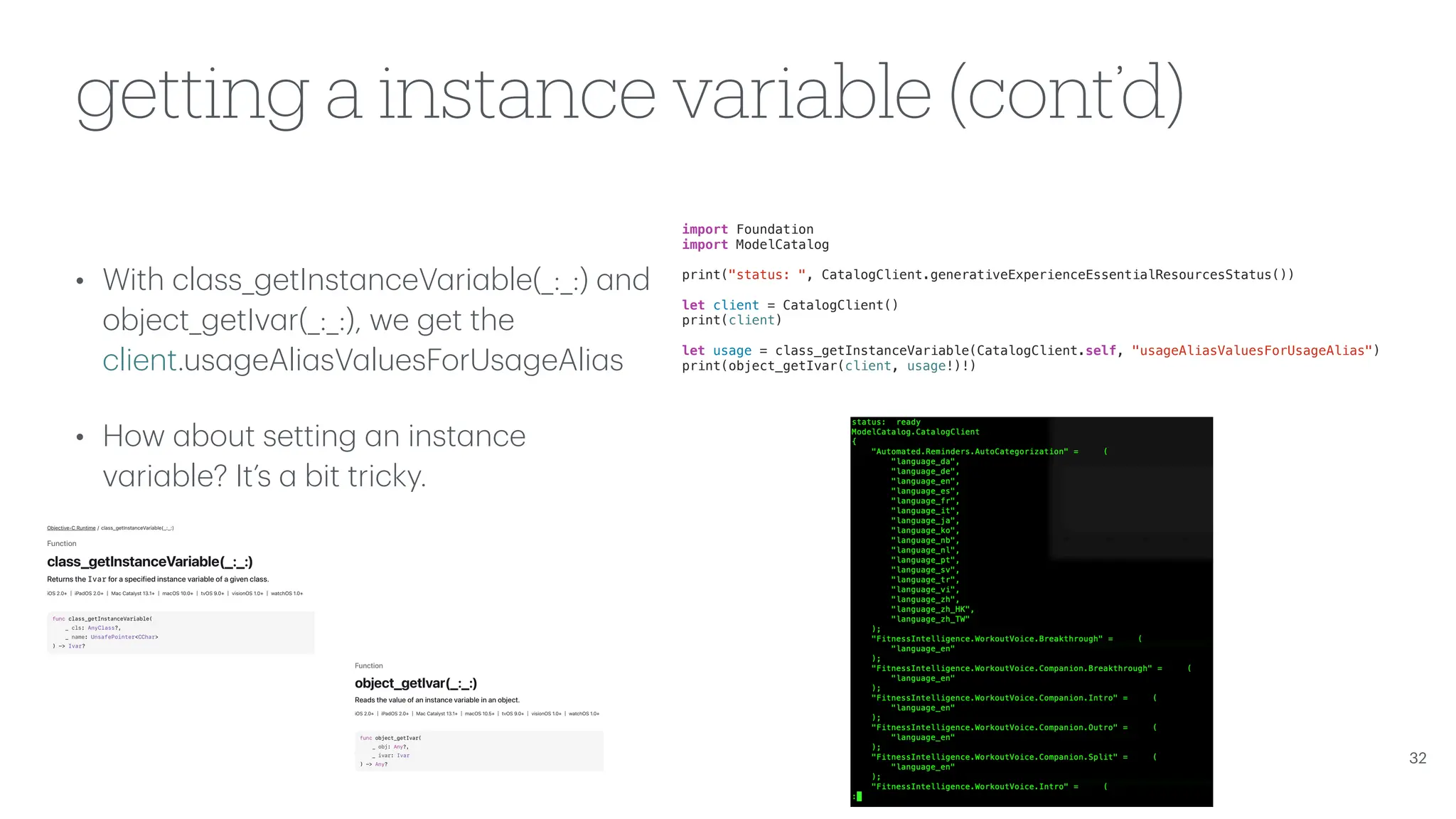 getting a instance variable (cont’d) • With cl a ss_getInst a nceV a ri a ble(_:_:) a nd object_getIv a r(_:_:), we get the client.us a geAli a sV a luesForUs a geAli a s • How a bout setting a n inst a nce v a ri a ble? It’s a bit tricky. 32 import Foundation import ModelCatalog print("status: ", CatalogClient.generativeExperienceEssentialResourcesStatus()) let client = CatalogClient() print(client) let usage = class_getInstanceVariable(CatalogClient.self, "usageAliasValuesForUsageAlias") print(object_getIvar(client, usage!)!) 