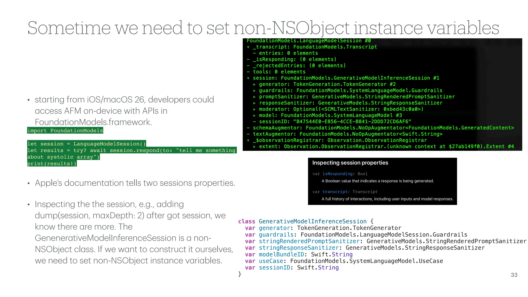 Sometime we need to set non-NSObject instance variables • st a rting from iOS/m a cOS 26, developers could a ccess AFM on-device with APIs in Found a tionModels.fr a mework. import FoundationModels let session = LanguageModelSession() let results = try? await session.respond(to: "tell me something about systolic array") print(results!) • Apple’s document a tion tells two sessions properties. • Inspecting the the session, e.g., a dding dump(session, m a xDepth: 2) a fter got session, we know there a re more. The Genener a tiveModelInferenceSession is a non- NSObject cl a ss. If we w a nt to construct it ourselves, we need to set non-NSObject inst a nce v a ri a bles. 33 class GenerativeModelInferenceSession { var generator: TokenGeneration.TokenGenerator var guardrails: FoundationModels.LanguageModelSession.Guardrails var stringRenderedPromptSanitizer: GenerativeModels.StringRenderedPromptSanitizer var stringResponseSanitizer: GenerativeModels.StringResponseSanitizer var modelBundleID: Swift.String var useCase: FoundationModels.SystemLanguageModel.UseCase var sessionID: Swift.String } 