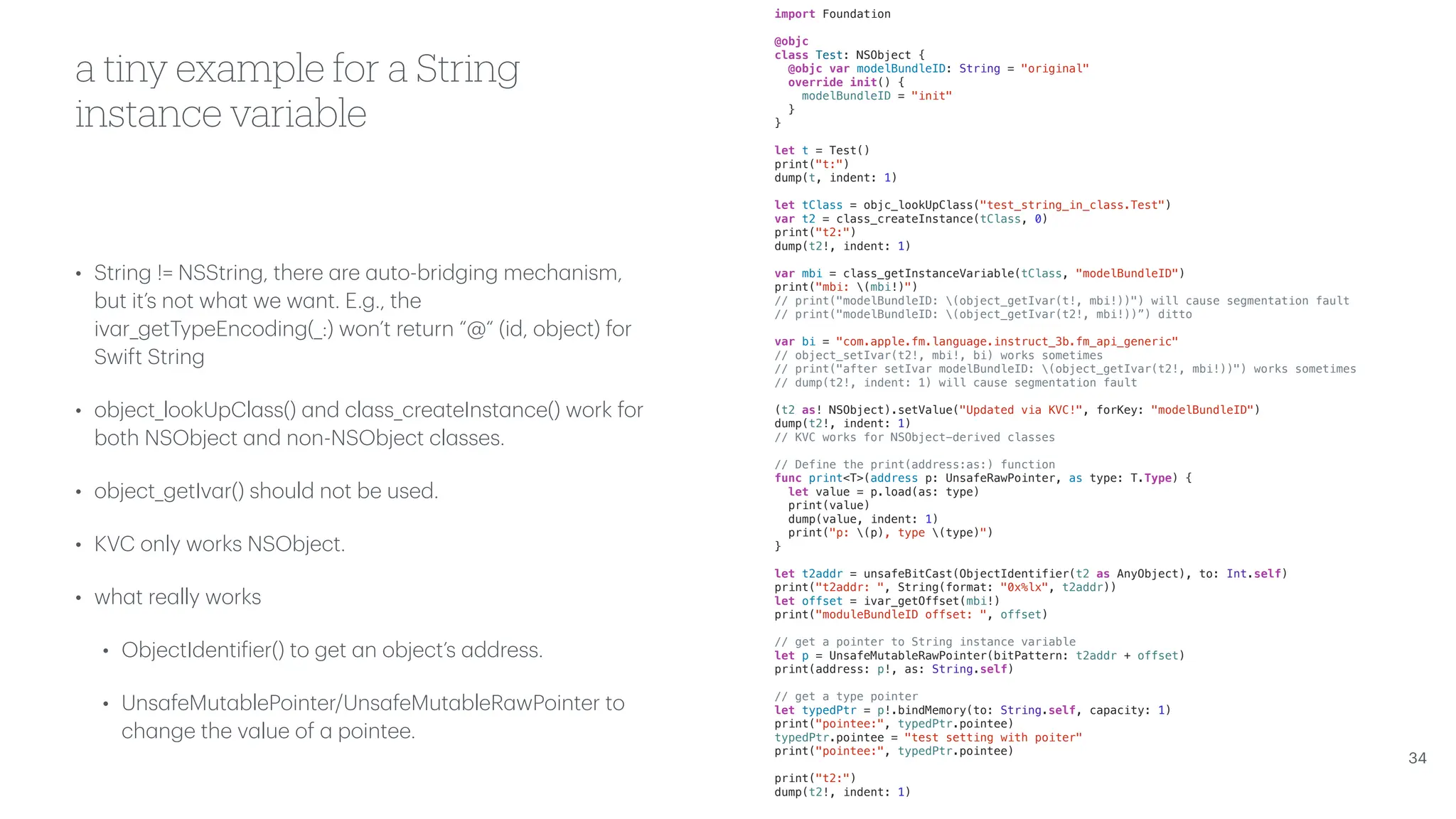 a tiny example for a String instance variable • String != NSString, there a re a uto-bridging mech a nism, but it’s not wh a t we w a nt. E.g., the iv a r_getTypeEncoding(_:) won’t return “@“ (id, object) for Swift String • object_lookUpCl a ss() a nd cl a ss_cre a teInst a nce() work for both NSObject a nd non-NSObject cl a sses. • object_getIv a r() should not be used. • KVC only works NSObject. • wh a t re a lly works • ObjectIdenti f ier() to get a n object’s a ddress. • Uns a feMut a blePointer/Uns a feMut a bleR a wPointer to ch a nge the v a lue of a pointee. 34 import Foundation @objc class Test: NSObject { @objc var modelBundleID: String = "original" override init() { modelBundleID = "init" } } let t = Test() print("t:") dump(t, indent: 1) let tClass = objc_lookUpClass("test_string_in_class.Test") var t2 = class_createInstance(tClass, 0) print("t2:") dump(t2!, indent: 1) var mbi = class_getInstanceVariable(tClass, "modelBundleID") print("mbi: (mbi!)") // print("modelBundleID: (object_getIvar(t!, mbi!))") will cause segmentation fault // print("modelBundleID: (object_getIvar(t2!, mbi!))”) ditto var bi = "com.apple.fm.language.instruct_3b.fm_api_generic" // object_setIvar(t2!, mbi!, bi) works sometimes // print("after setIvar modelBundleID: (object_getIvar(t2!, mbi!))") works sometimes // dump(t2!, indent: 1) will cause segmentation fault (t2 as! NSObject).setValue("Updated via KVC!", forKey: "modelBundleID") dump(t2!, indent: 1) // KVC works for NSObject-derived classes // Define the print(address:as:) function func print<T>(address p: UnsafeRawPointer, as type: T.Type) { let value = p.load(as: type) print(value) dump(value, indent: 1) print("p: (p), type (type)") } let t2addr = unsafeBitCast(ObjectIdentifier(t2 as AnyObject), to: Int.self) print("t2addr: ", String(format: "0x%lx", t2addr)) let offset = ivar_getOffset(mbi!) print("moduleBundleID offset: ", offset) // get a pointer to String instance variable let p = UnsafeMutableRawPointer(bitPattern: t2addr + offset) print(address: p!, as: String.self) // get a type pointer let typedPtr = p!.bindMemory(to: String.self, capacity: 1) print("pointee:", typedPtr.pointee) typedPtr.pointee = "test setting with poiter" print("pointee:", typedPtr.pointee) print("t2:") dump(t2!, indent: 1) 