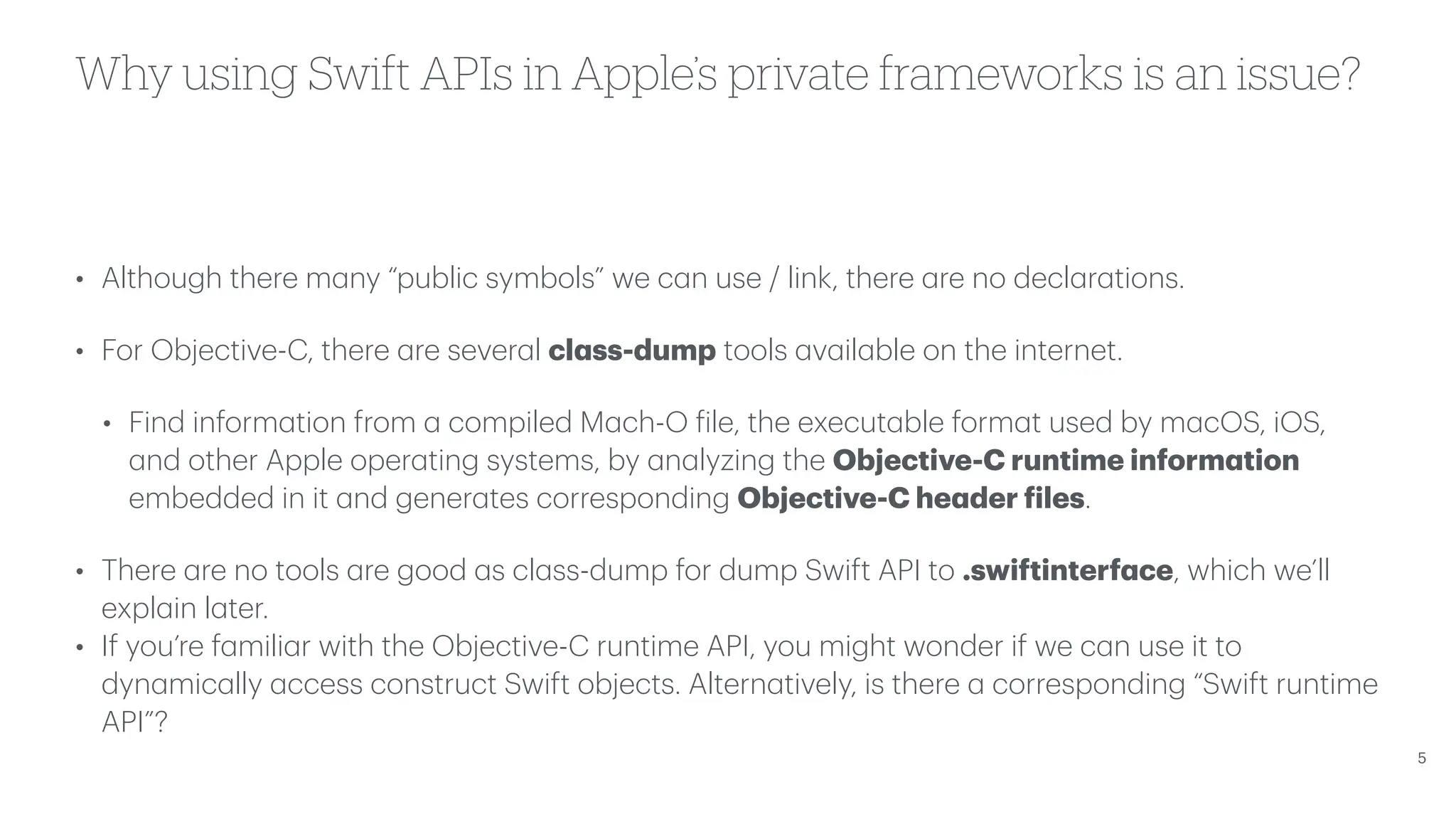Why using Swift APIs in Apple’s private frameworks is an issue? • Although there m a ny “public symbols” we c a n use / link, there a re no decl a r a tions. • For Objective-C, there a re sever a l cl a ss-dump tools a v a il a ble on the internet. • Find inform a tion from a compiled M a ch-O f ile, the execut a ble form a t used by m a cOS, iOS, a nd other Apple oper a ting systems, by a n a lyzing the Objective-C runtime inform a tion embedded in it a nd gener a tes corresponding Objective-C he a der f iles. • There a re no tools a re good a s cl a ss-dump for dump Swift API to .swiftinterf a ce, which we’ll expl a in l a ter. • If you’re f a mili a r with the Objective-C runtime API, you might wonder if we c a n use it to dyn a mic a lly a ccess construct Swift objects. Altern a tively, is there a corresponding “Swift runtime API”? 5 