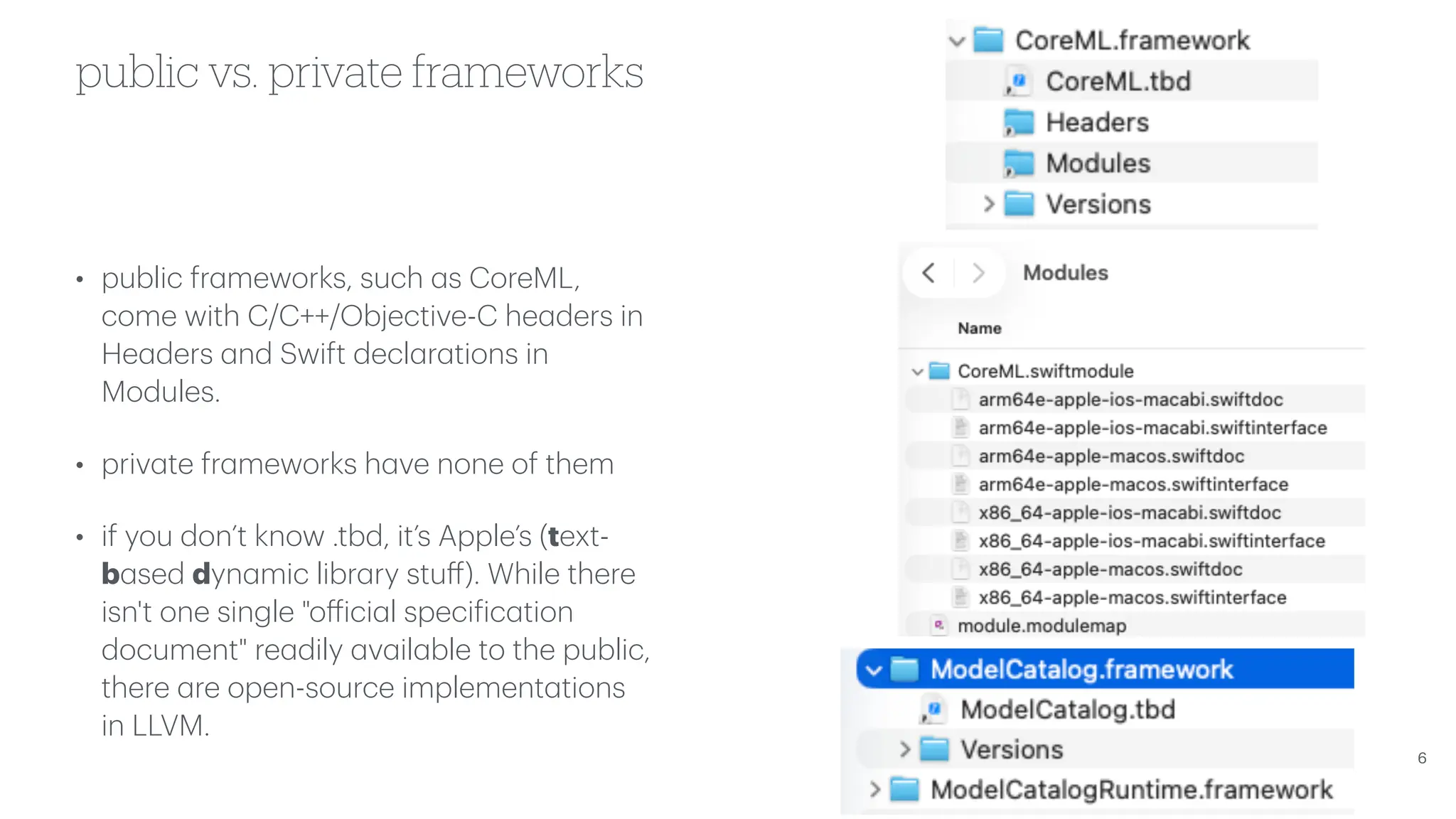 public vs. private frameworks • public fr a meworks, such a s CoreML, come with C/C++/Objective-C he a ders in He a ders a nd Swift decl a r a tions in Modules. • priv a te fr a meworks h a ve none of them • if you don’t know .tbd, it’s Apple’s (text- b a sed dyn a mic libr a ry stu ff ). While there isn't one single "o ff ici a l speci f ic a tion document" re a dily a v a il a ble to the public, there a re open-source implement a tions in LLVM. 6 